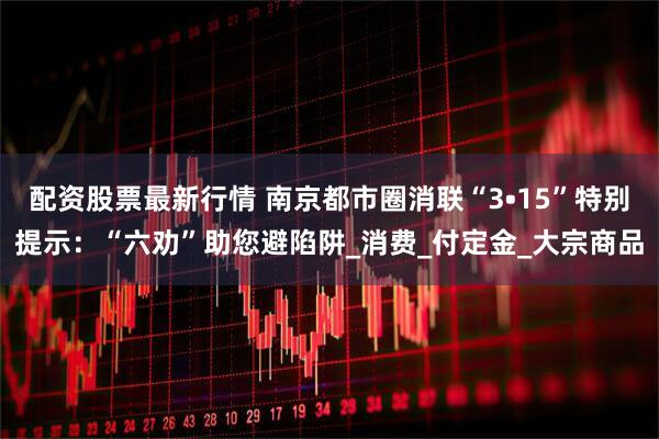 配资股票最新行情 南京都市圈消联“3•15”特别提示：“六劝”助您避陷阱_消费_付定金_大宗商品