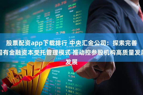 股票配资app下载排行 中央汇金公司：探索完善国有金融资本受托管理模式 推动控参股机构高质量发展
