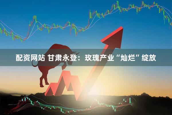 配资网站 甘肃永登：玫瑰产业“灿烂”绽放