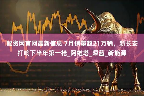 配资网官网最新信息 7月销量超21万辆，新长安打响下半年第一枪_阿维塔_深蓝_新能源