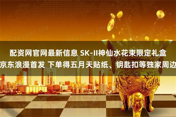 配资网官网最新信息 SK-II神仙水花束限定礼盒京东浪漫首发 下单得五月天贴纸、钥匙扣等独家周边