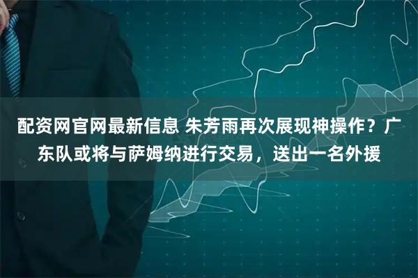 配资网官网最新信息 朱芳雨再次展现神操作？广东队或将与萨姆纳进行交易，送出一名外援