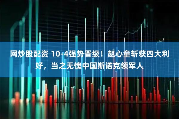 网炒股配资 10-4强势晋级！赵心童斩获四大利好，当之无愧中国斯诺克领军人
